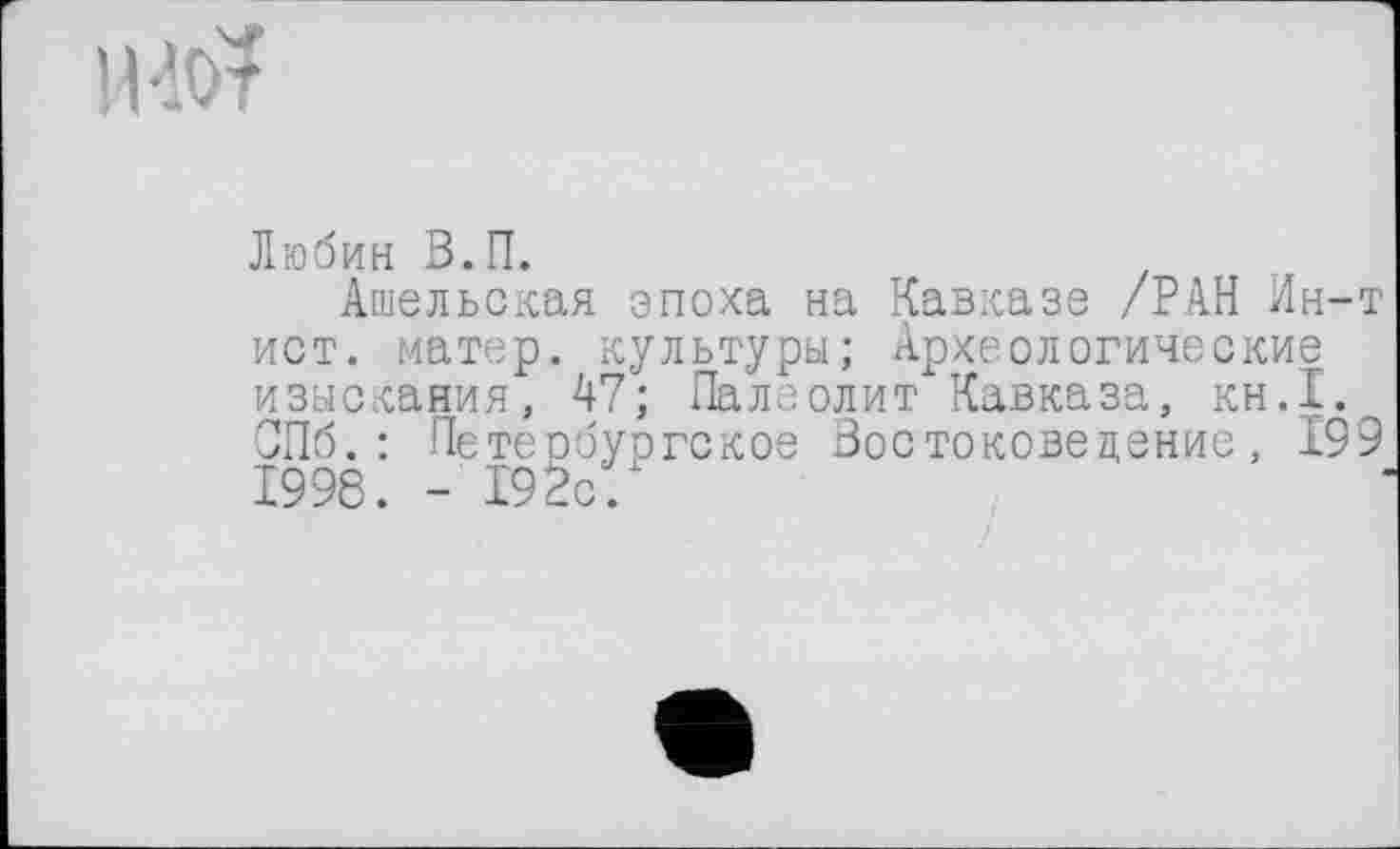 ﻿но?
Любин В.П.
Ашельская эпоха на Кавказе /РАН Ин-т ист. матер, культуры; Археологические изыскания, 47; Палеолит Кавказа, кн.1. СПб.: Петербургское Востоковедение, 199 1998. - 192с.